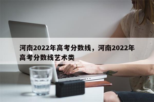 河南2022年高考分数线，河南2022年高考分数线艺术类-第1张图片-8CJX知识网